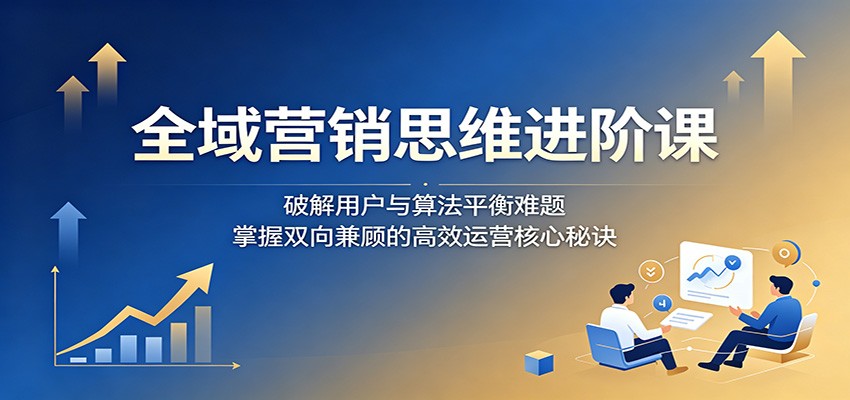 全域营销思维进阶课:破解用户与算法平衡难题,掌握双向兼顾的高效运营核心秘诀